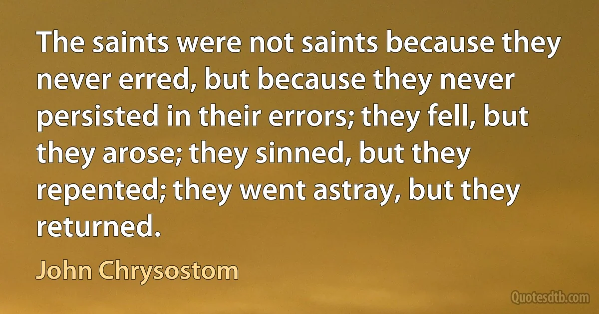 The saints were not saints because they never erred, but because they never persisted in their errors; they fell, but they arose; they sinned, but they repented; they went astray, but they returned. (John Chrysostom)