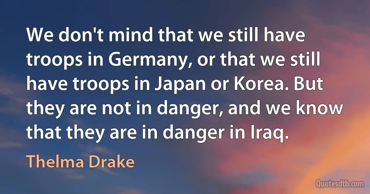 We don't mind that we still have troops in Germany, or that we still have troops in Japan or Korea. But they are not in danger, and we know that they are in danger in Iraq. (Thelma Drake)