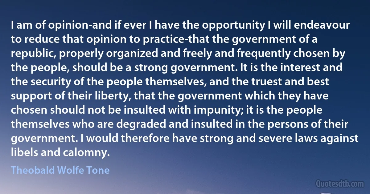 I am of opinion-and if ever I have the opportunity I will endeavour to reduce that opinion to practice-that the government of a republic, properly organized and freely and frequently chosen by the people, should be a strong government. It is the interest and the security of the people themselves, and the truest and best support of their liberty, that the government which they have chosen should not be insulted with impunity; it is the people themselves who are degraded and insulted in the persons of their government. I would therefore have strong and severe laws against libels and calomny. (Theobald Wolfe Tone)