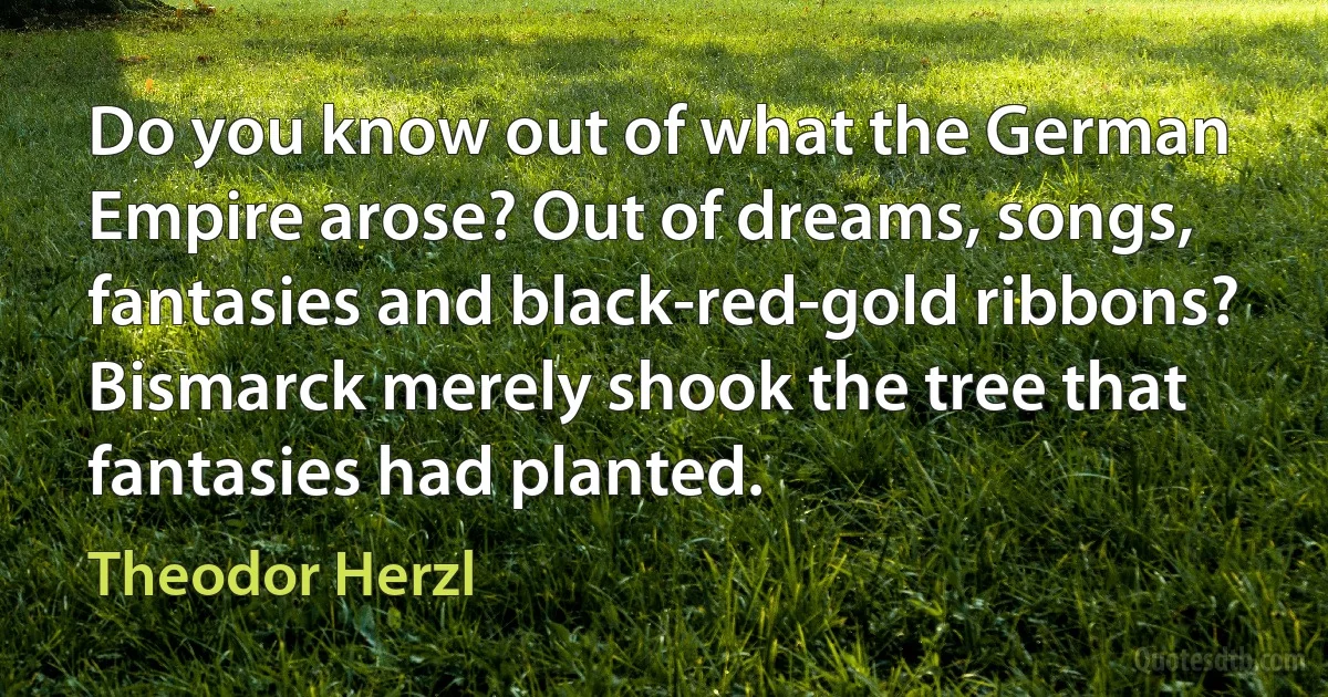 Do you know out of what the German Empire arose? Out of dreams, songs, fantasies and black-red-gold ribbons? Bismarck merely shook the tree that fantasies had planted. (Theodor Herzl)