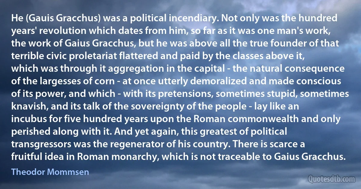 He (Gauis Gracchus) was a political incendiary. Not only was the hundred years' revolution which dates from him, so far as it was one man's work, the work of Gaius Gracchus, but he was above all the true founder of that terrible civic proletariat flattered and paid by the classes above it, which was through it aggregation in the capital - the natural consequence of the largesses of corn - at once utterly demoralized and made conscious of its power, and which - with its pretensions, sometimes stupid, sometimes knavish, and its talk of the sovereignty of the people - lay like an incubus for five hundred years upon the Roman commonwealth and only perished along with it. And yet again, this greatest of political transgressors was the regenerator of his country. There is scarce a fruitful idea in Roman monarchy, which is not traceable to Gaius Gracchus. (Theodor Mommsen)