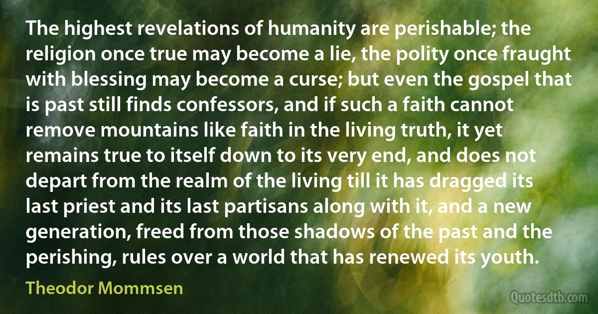 The highest revelations of humanity are perishable; the religion once true may become a lie, the polity once fraught with blessing may become a curse; but even the gospel that is past still finds confessors, and if such a faith cannot remove mountains like faith in the living truth, it yet remains true to itself down to its very end, and does not depart from the realm of the living till it has dragged its last priest and its last partisans along with it, and a new generation, freed from those shadows of the past and the perishing, rules over a world that has renewed its youth. (Theodor Mommsen)