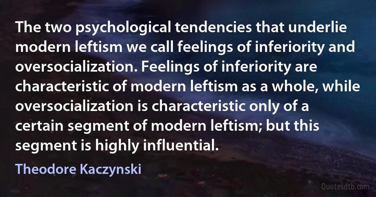 The two psychological tendencies that underlie modern leftism we call feelings of inferiority and oversocialization. Feelings of inferiority are characteristic of modern leftism as a whole, while oversocialization is characteristic only of a certain segment of modern leftism; but this segment is highly influential. (Theodore Kaczynski)