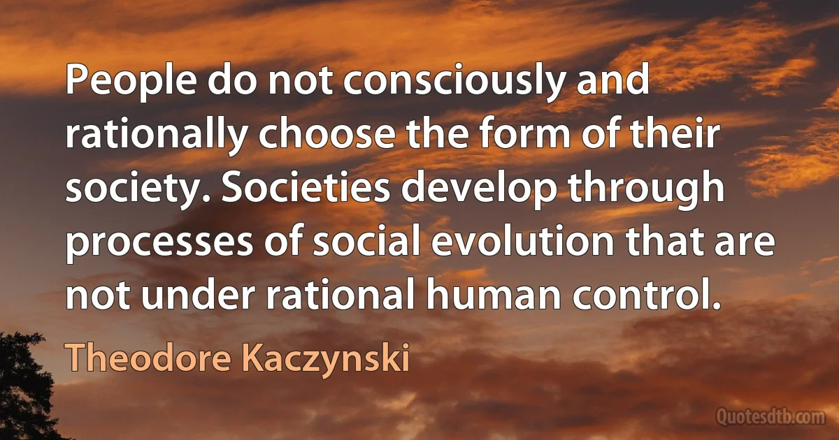 People do not consciously and rationally choose the form of their society. Societies develop through processes of social evolution that are not under rational human control. (Theodore Kaczynski)