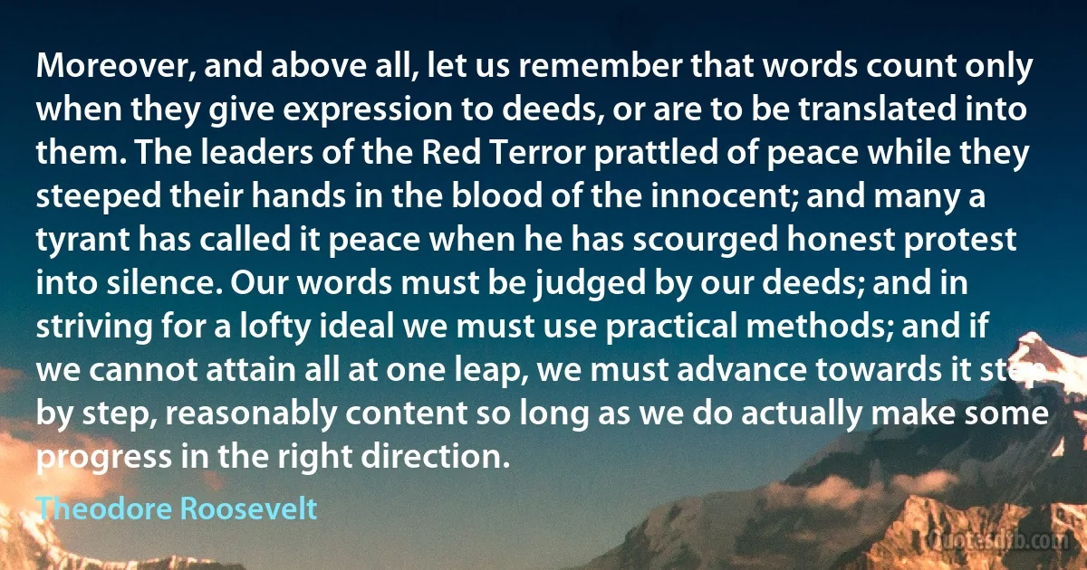 Moreover, and above all, let us remember that words count only when they give expression to deeds, or are to be translated into them. The leaders of the Red Terror prattled of peace while they steeped their hands in the blood of the innocent; and many a tyrant has called it peace when he has scourged honest protest into silence. Our words must be judged by our deeds; and in striving for a lofty ideal we must use practical methods; and if we cannot attain all at one leap, we must advance towards it step by step, reasonably content so long as we do actually make some progress in the right direction. (Theodore Roosevelt)