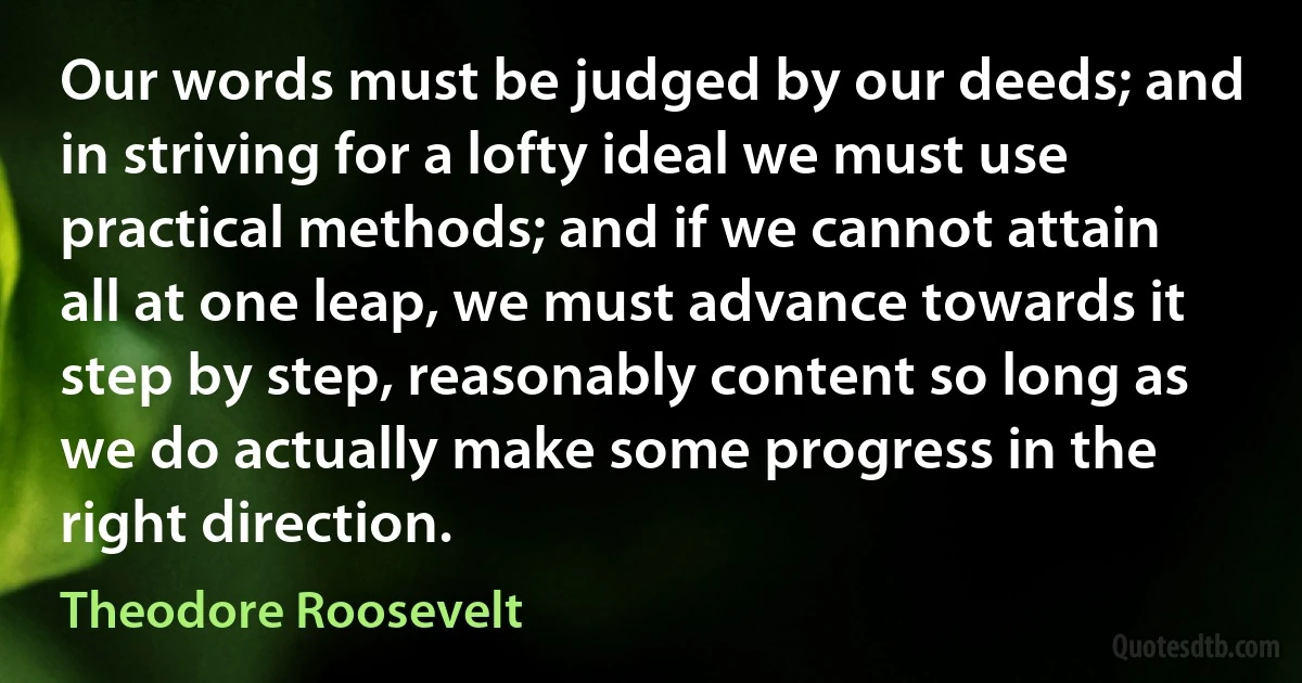 Our words must be judged by our deeds; and in striving for a lofty ideal we must use practical methods; and if we cannot attain all at one leap, we must advance towards it step by step, reasonably content so long as we do actually make some progress in the right direction. (Theodore Roosevelt)