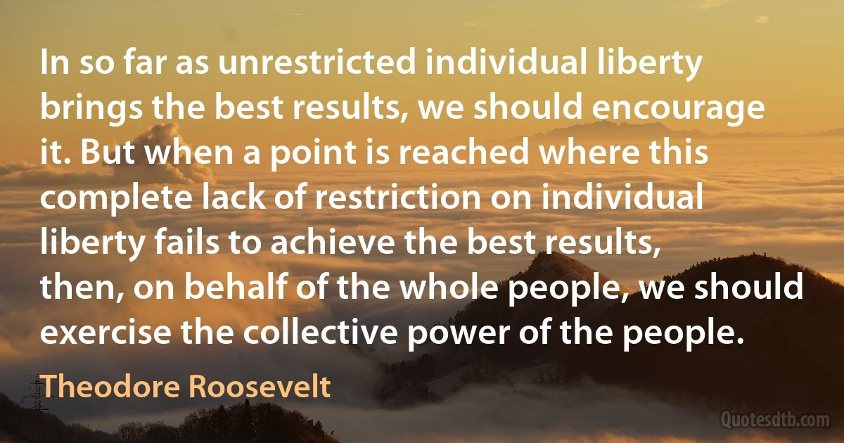 In so far as unrestricted individual liberty brings the best results, we should encourage it. But when a point is reached where this complete lack of restriction on individual liberty fails to achieve the best results, then, on behalf of the whole people, we should exercise the collective power of the people. (Theodore Roosevelt)