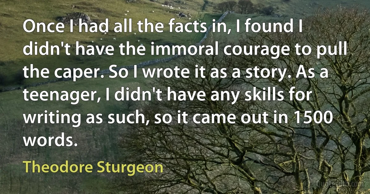 Once I had all the facts in, I found I didn't have the immoral courage to pull the caper. So I wrote it as a story. As a teenager, I didn't have any skills for writing as such, so it came out in 1500 words. (Theodore Sturgeon)