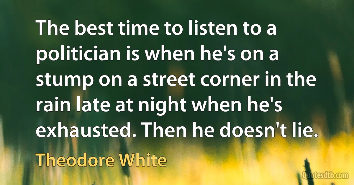 The best time to listen to a politician is when he's on a stump on a street corner in the rain late at night when he's exhausted. Then he doesn't lie. (Theodore White)