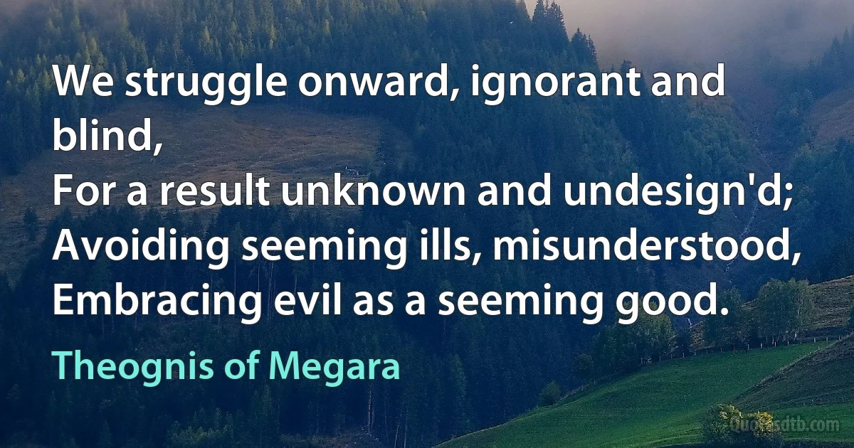 We struggle onward, ignorant and blind,
For a result unknown and undesign'd;
Avoiding seeming ills, misunderstood,
Embracing evil as a seeming good. (Theognis of Megara)