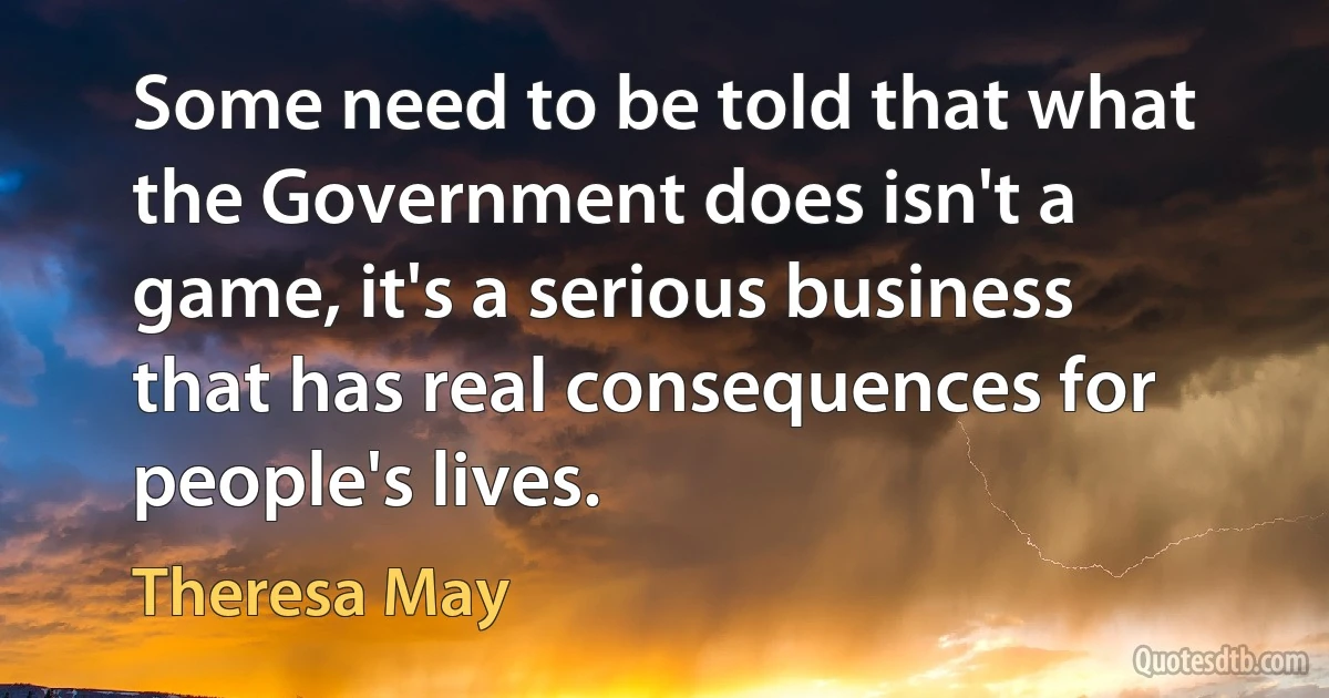 Some need to be told that what the Government does isn't a game, it's a serious business that has real consequences for people's lives. (Theresa May)