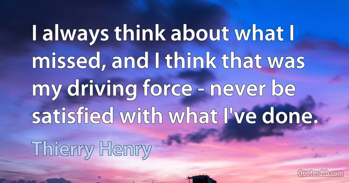 I always think about what I missed, and I think that was my driving force - never be satisfied with what I've done. (Thierry Henry)