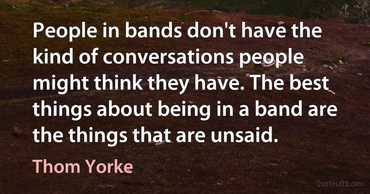 People in bands don't have the kind of conversations people might think they have. The best things about being in a band are the things that are unsaid. (Thom Yorke)