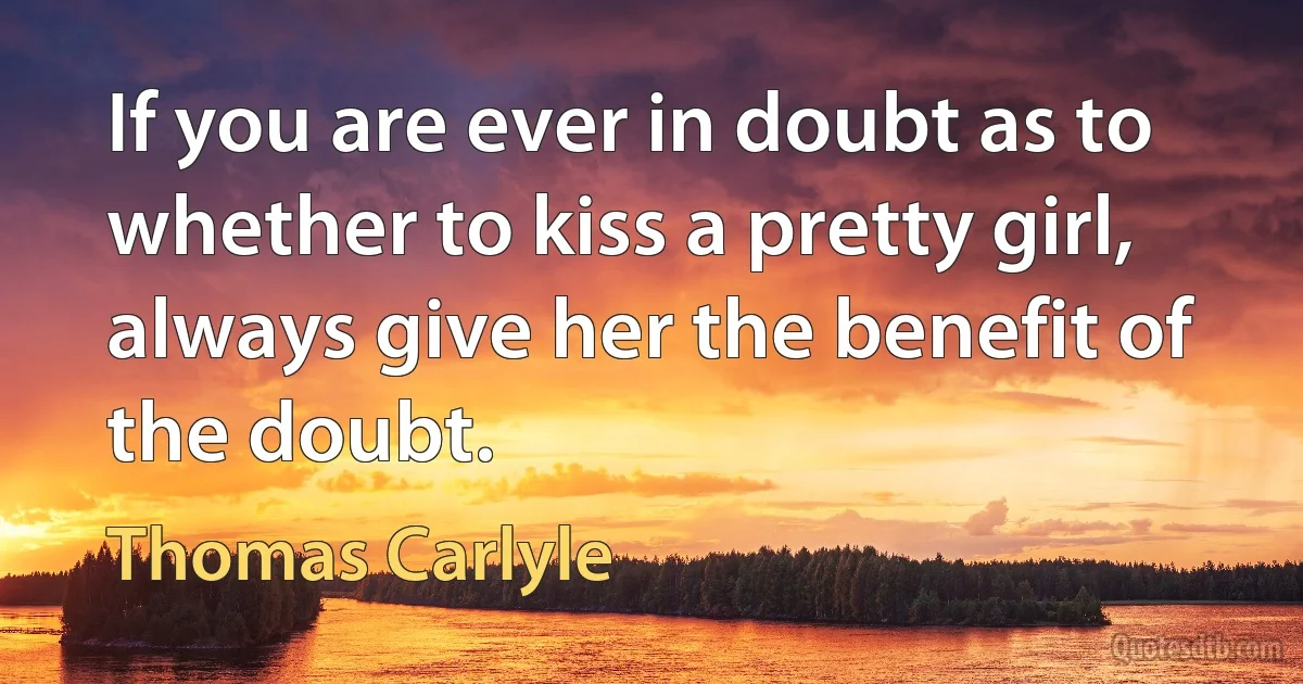 If you are ever in doubt as to whether to kiss a pretty girl, always give her the benefit of the doubt. (Thomas Carlyle)