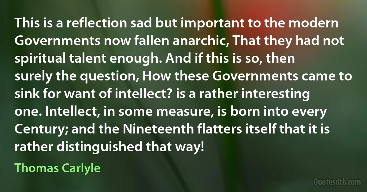 This is a reflection sad but important to the modern Governments now fallen anarchic, That they had not spiritual talent enough. And if this is so, then surely the question, How these Governments came to sink for want of intellect? is a rather interesting one. Intellect, in some measure, is born into every Century; and the Nineteenth flatters itself that it is rather distinguished that way! (Thomas Carlyle)