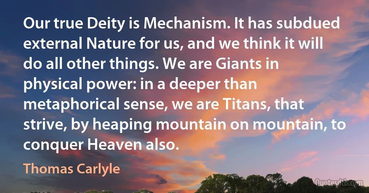 Our true Deity is Mechanism. It has subdued external Nature for us, and we think it will do all other things. We are Giants in physical power: in a deeper than metaphorical sense, we are Titans, that strive, by heaping mountain on mountain, to conquer Heaven also. (Thomas Carlyle)