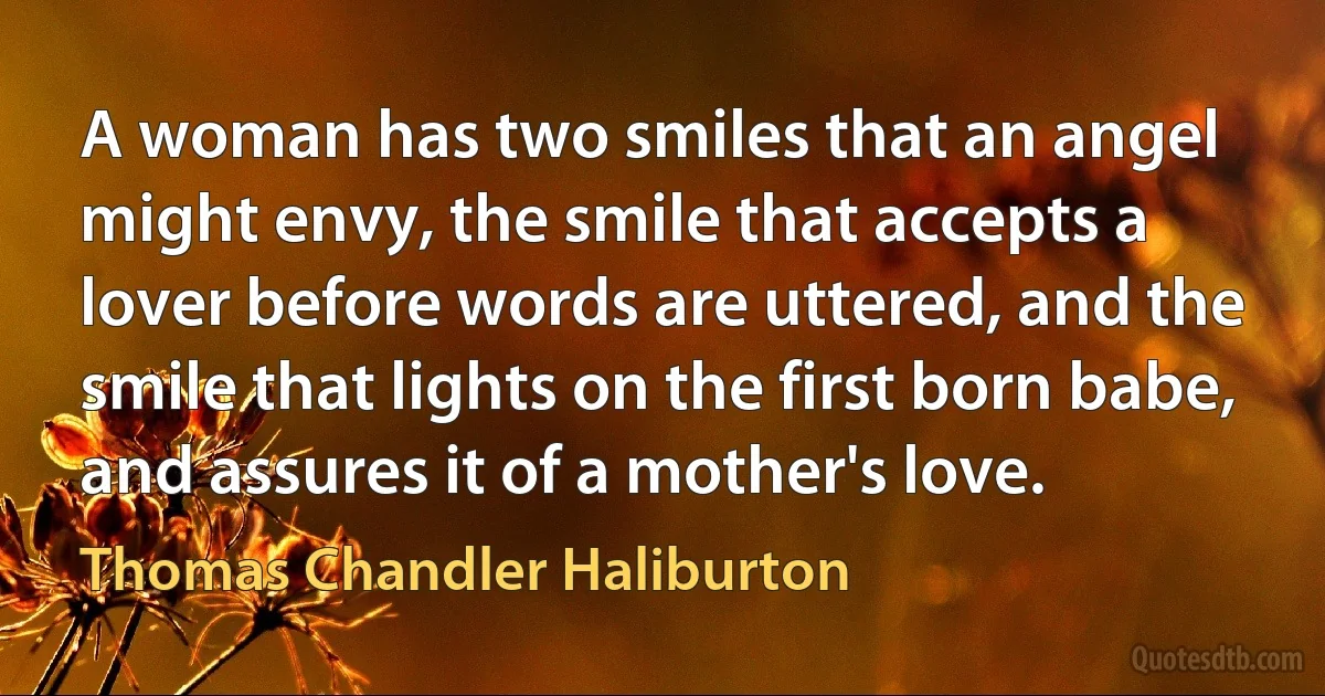 A woman has two smiles that an angel might envy, the smile that accepts a lover before words are uttered, and the smile that lights on the first born babe, and assures it of a mother's love. (Thomas Chandler Haliburton)