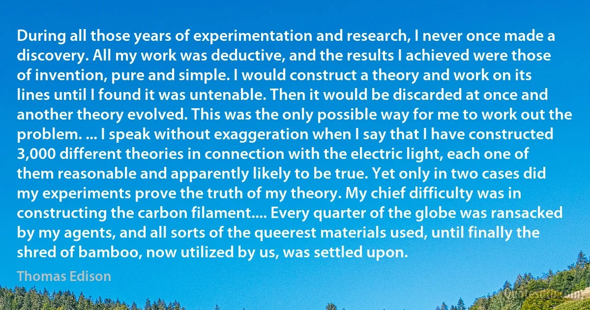 During all those years of experimentation and research, I never once made a discovery. All my work was deductive, and the results I achieved were those of invention, pure and simple. I would construct a theory and work on its lines until I found it was untenable. Then it would be discarded at once and another theory evolved. This was the only possible way for me to work out the problem. ... I speak without exaggeration when I say that I have constructed 3,000 different theories in connection with the electric light, each one of them reasonable and apparently likely to be true. Yet only in two cases did my experiments prove the truth of my theory. My chief difficulty was in constructing the carbon filament.... Every quarter of the globe was ransacked by my agents, and all sorts of the queerest materials used, until finally the shred of bamboo, now utilized by us, was settled upon. (Thomas Edison)