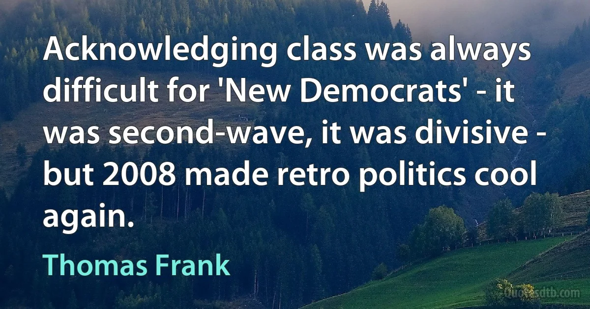 Acknowledging class was always difficult for 'New Democrats' - it was second-wave, it was divisive - but 2008 made retro politics cool again. (Thomas Frank)