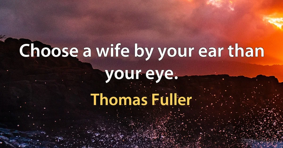 Choose a wife by your ear than your eye. (Thomas Fuller)