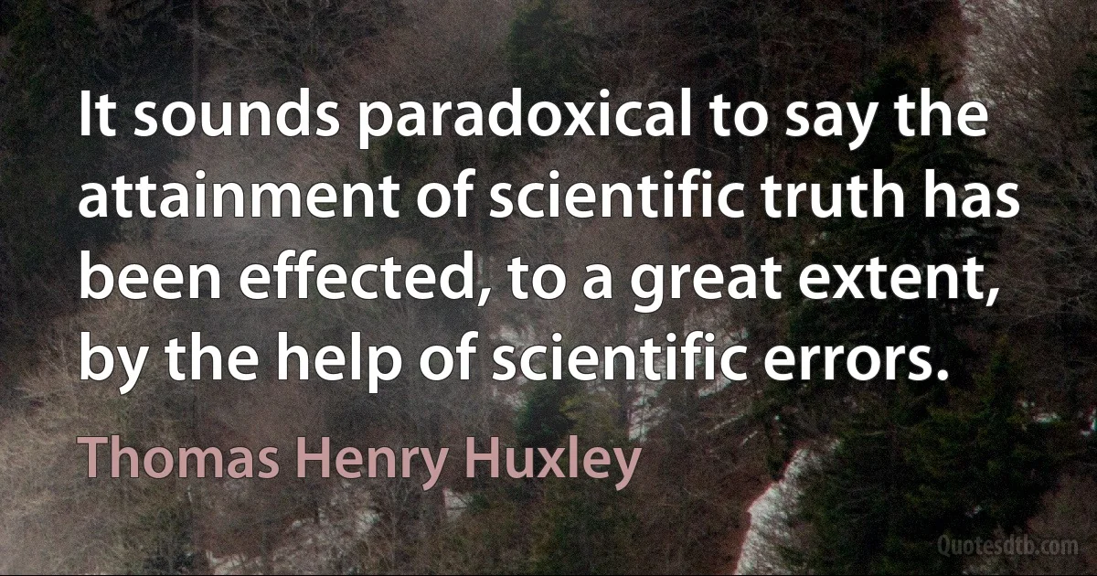 It sounds paradoxical to say the attainment of scientific truth has been effected, to a great extent, by the help of scientific errors. (Thomas Henry Huxley)