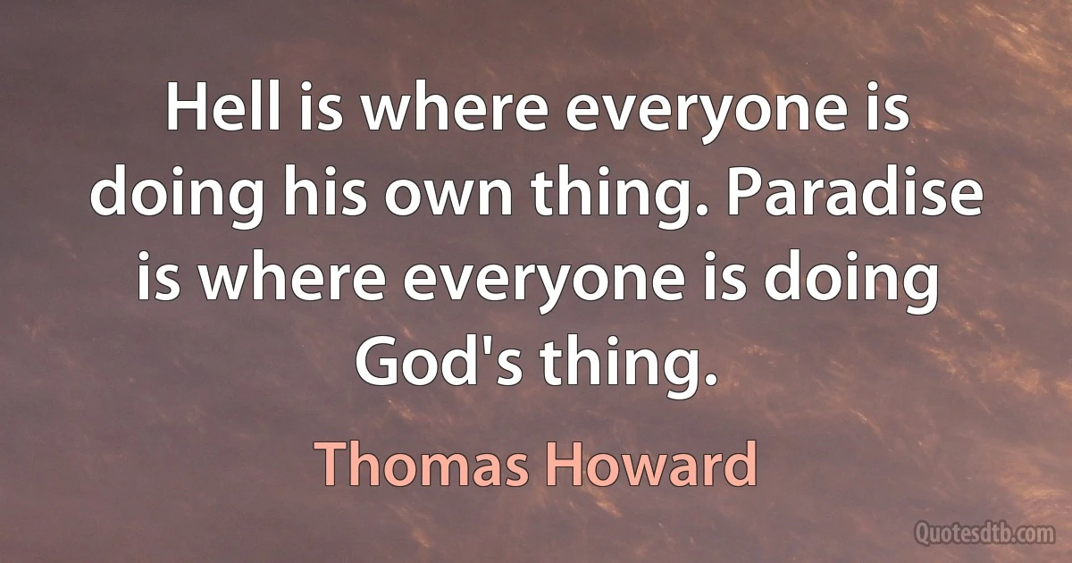 Hell is where everyone is doing his own thing. Paradise is where everyone is doing God's thing. (Thomas Howard)