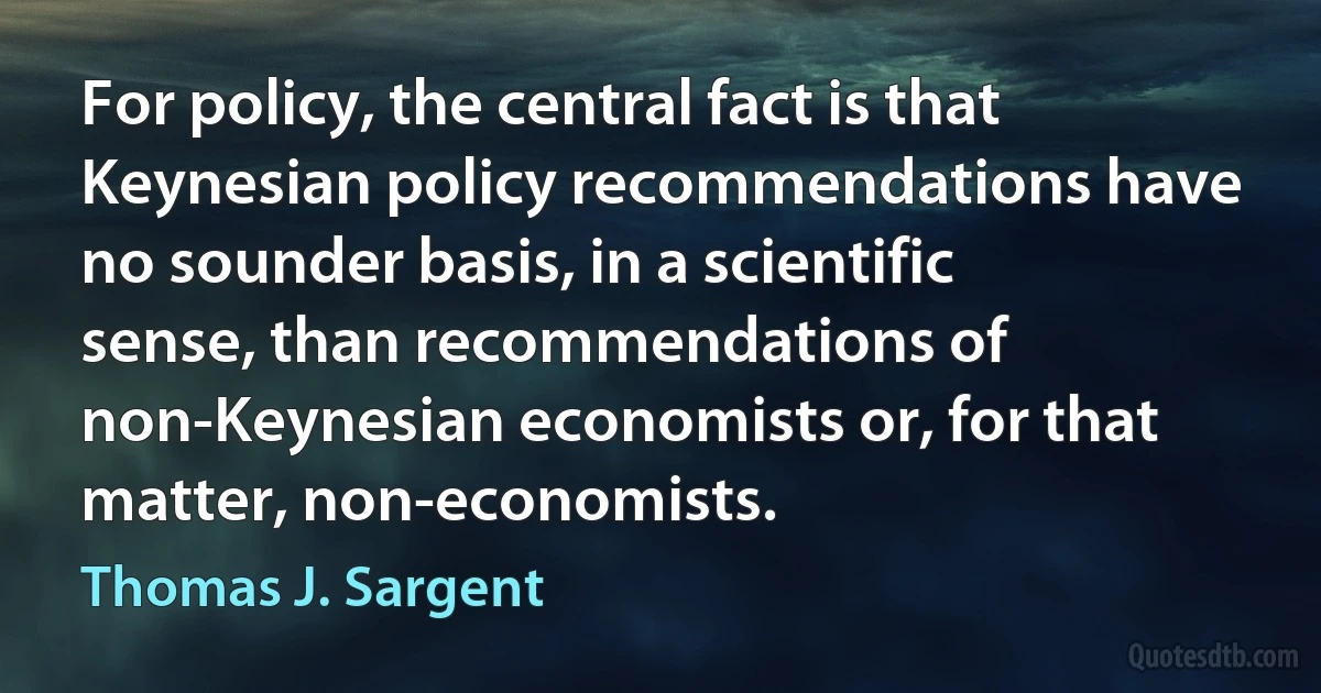 For policy, the central fact is that Keynesian policy recommendations have no sounder basis, in a scientific sense, than recommendations of non-Keynesian economists or, for that matter, non-economists. (Thomas J. Sargent)