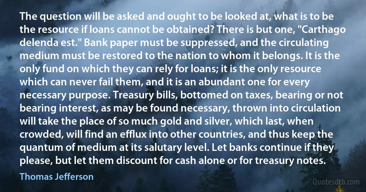 The question will be asked and ought to be looked at, what is to be the resource if loans cannot be obtained? There is but one, "Carthago delenda est." Bank paper must be suppressed, and the circulating medium must be restored to the nation to whom it belongs. It is the only fund on which they can rely for loans; it is the only resource which can never fail them, and it is an abundant one for every necessary purpose. Treasury bills, bottomed on taxes, bearing or not bearing interest, as may be found necessary, thrown into circulation will take the place of so much gold and silver, which last, when crowded, will find an efflux into other countries, and thus keep the quantum of medium at its salutary level. Let banks continue if they please, but let them discount for cash alone or for treasury notes. (Thomas Jefferson)