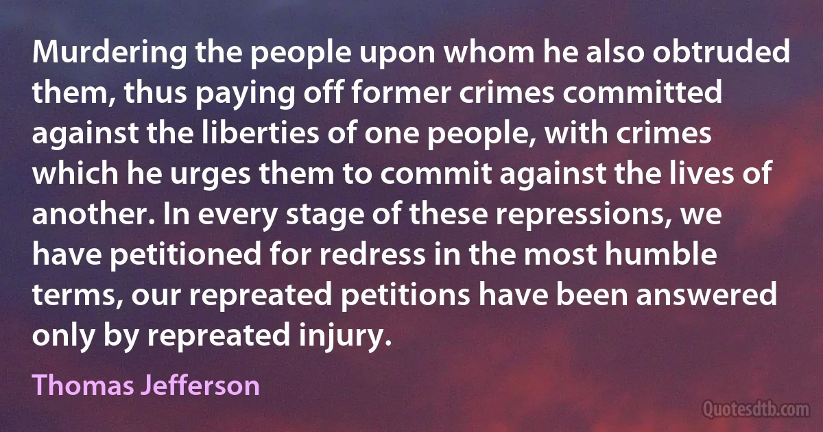 Murdering the people upon whom he also obtruded them, thus paying off former crimes committed against the liberties of one people, with crimes which he urges them to commit against the lives of another. In every stage of these repressions, we have petitioned for redress in the most humble terms, our repreated petitions have been answered only by repreated injury. (Thomas Jefferson)