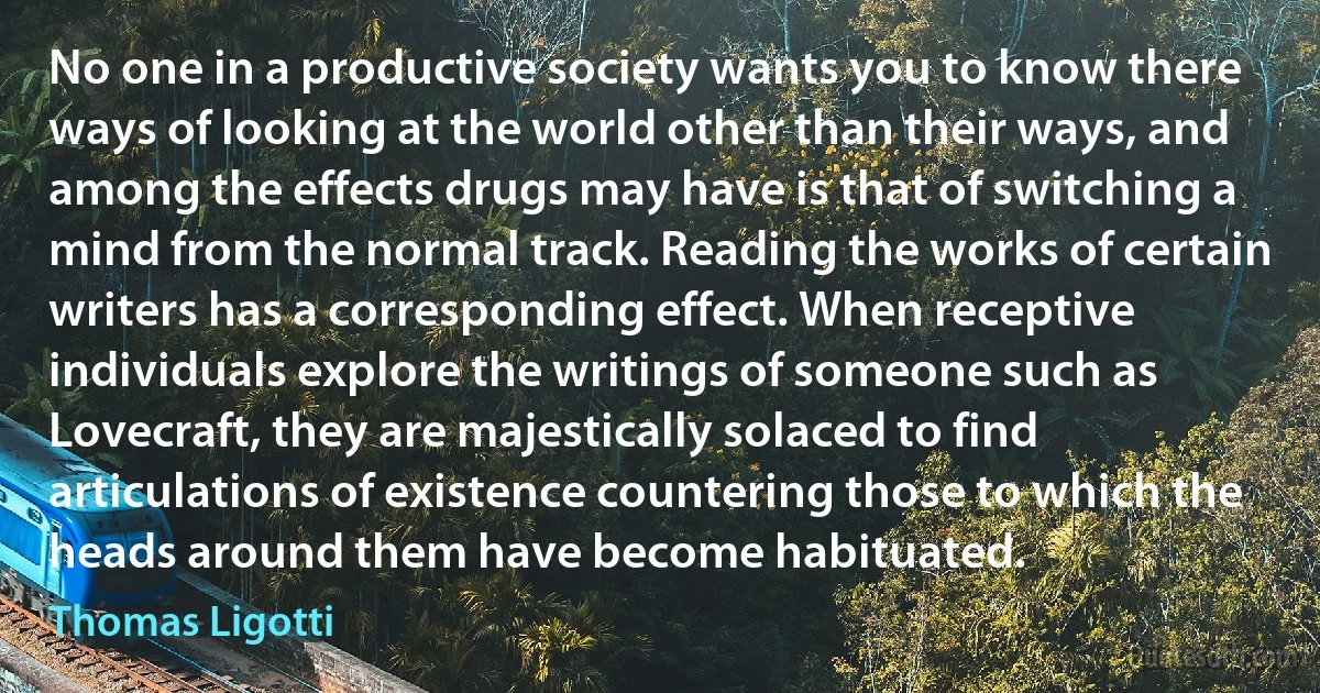 No one in a productive society wants you to know there ways of looking at the world other than their ways, and among the effects drugs may have is that of switching a mind from the normal track. Reading the works of certain writers has a corresponding effect. When receptive individuals explore the writings of someone such as Lovecraft, they are majestically solaced to find articulations of existence countering those to which the heads around them have become habituated. (Thomas Ligotti)