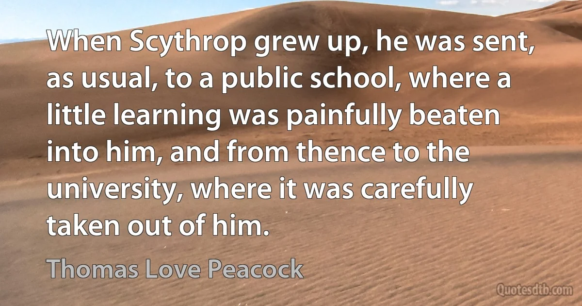 When Scythrop grew up, he was sent, as usual, to a public school, where a little learning was painfully beaten into him, and from thence to the university, where it was carefully taken out of him. (Thomas Love Peacock)