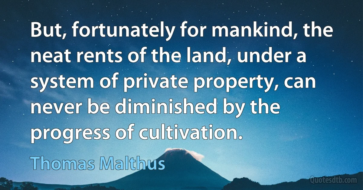 But, fortunately for mankind, the neat rents of the land, under a system of private property, can never be diminished by the progress of cultivation. (Thomas Malthus)