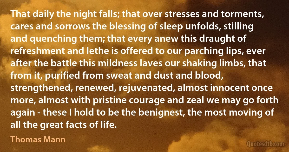 That daily the night falls; that over stresses and torments, cares and sorrows the blessing of sleep unfolds, stilling and quenching them; that every anew this draught of refreshment and lethe is offered to our parching lips, ever after the battle this mildness laves our shaking limbs, that from it, purified from sweat and dust and blood, strengthened, renewed, rejuvenated, almost innocent once more, almost with pristine courage and zeal we may go forth again - these I hold to be the benignest, the most moving of all the great facts of life. (Thomas Mann)