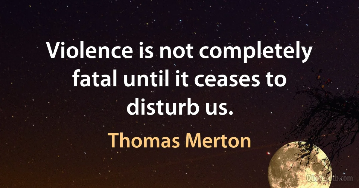 Violence is not completely fatal until it ceases to disturb us. (Thomas Merton)