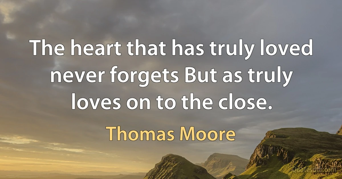 The heart that has truly loved never forgets But as truly loves on to the close. (Thomas Moore)