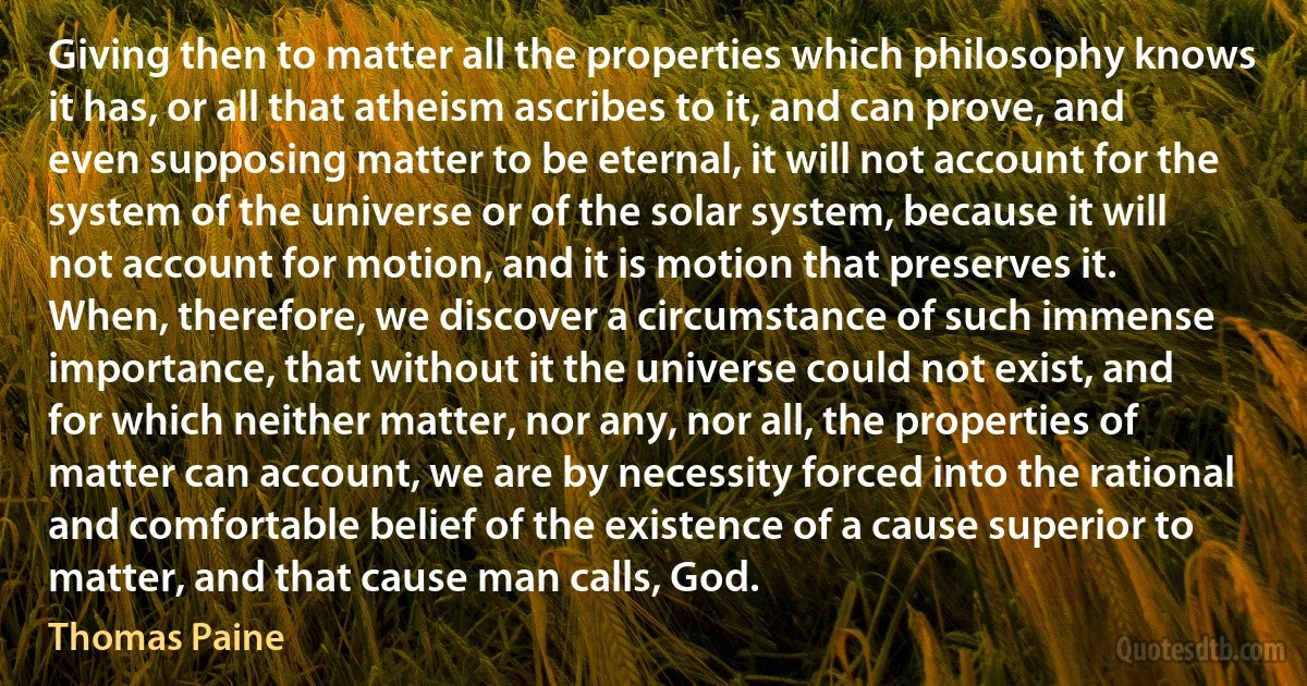 Giving then to matter all the properties which philosophy knows it has, or all that atheism ascribes to it, and can prove, and even supposing matter to be eternal, it will not account for the system of the universe or of the solar system, because it will not account for motion, and it is motion that preserves it. When, therefore, we discover a circumstance of such immense importance, that without it the universe could not exist, and for which neither matter, nor any, nor all, the properties of matter can account, we are by necessity forced into the rational and comfortable belief of the existence of a cause superior to matter, and that cause man calls, God. (Thomas Paine)