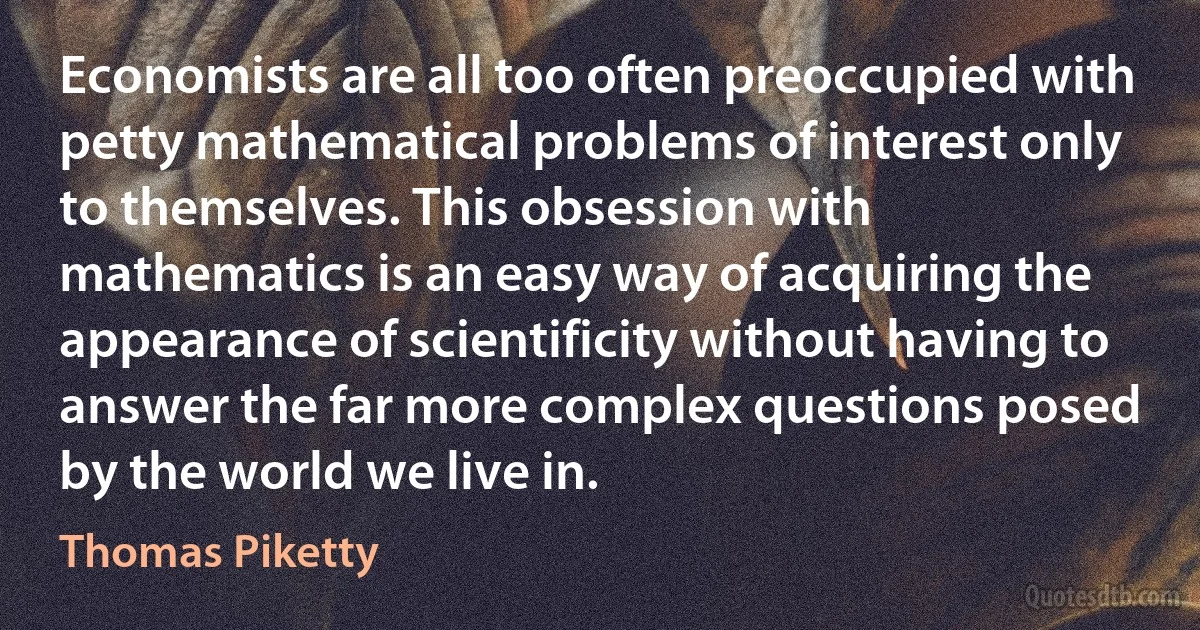 Economists are all too often preoccupied with petty mathematical problems of interest only to themselves. This obsession with mathematics is an easy way of acquiring the appearance of scientificity without having to answer the far more complex questions posed by the world we live in. (Thomas Piketty)