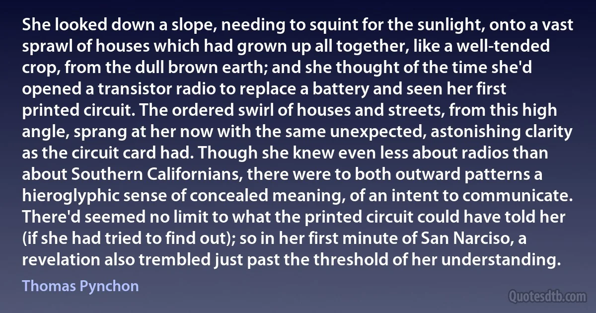 She looked down a slope, needing to squint for the sunlight, onto a vast sprawl of houses which had grown up all together, like a well-tended crop, from the dull brown earth; and she thought of the time she'd opened a transistor radio to replace a battery and seen her first printed circuit. The ordered swirl of houses and streets, from this high angle, sprang at her now with the same unexpected, astonishing clarity as the circuit card had. Though she knew even less about radios than about Southern Californians, there were to both outward patterns a hieroglyphic sense of concealed meaning, of an intent to communicate. There'd seemed no limit to what the printed circuit could have told her (if she had tried to find out); so in her first minute of San Narciso, a revelation also trembled just past the threshold of her understanding. (Thomas Pynchon)