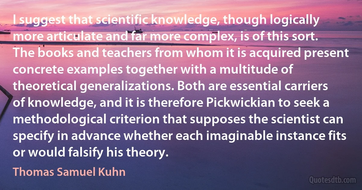 I suggest that scientific knowledge, though logically more articulate and far more complex, is of this sort. The books and teachers from whom it is acquired present concrete examples together with a multitude of theoretical generalizations. Both are essential carriers of knowledge, and it is therefore Pickwickian to seek a methodological criterion that supposes the scientist can specify in advance whether each imaginable instance fits or would falsify his theory. (Thomas Samuel Kuhn)