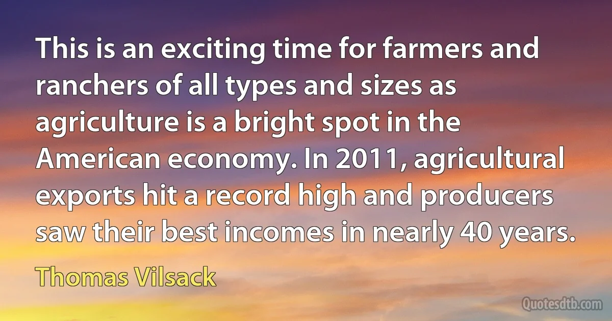 This is an exciting time for farmers and ranchers of all types and sizes as agriculture is a bright spot in the American economy. In 2011, agricultural exports hit a record high and producers saw their best incomes in nearly 40 years. (Thomas Vilsack)