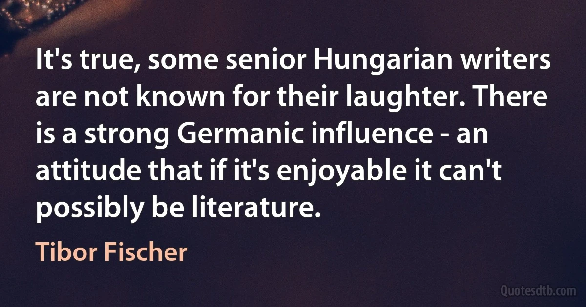 It's true, some senior Hungarian writers are not known for their laughter. There is a strong Germanic influence - an attitude that if it's enjoyable it can't possibly be literature. (Tibor Fischer)