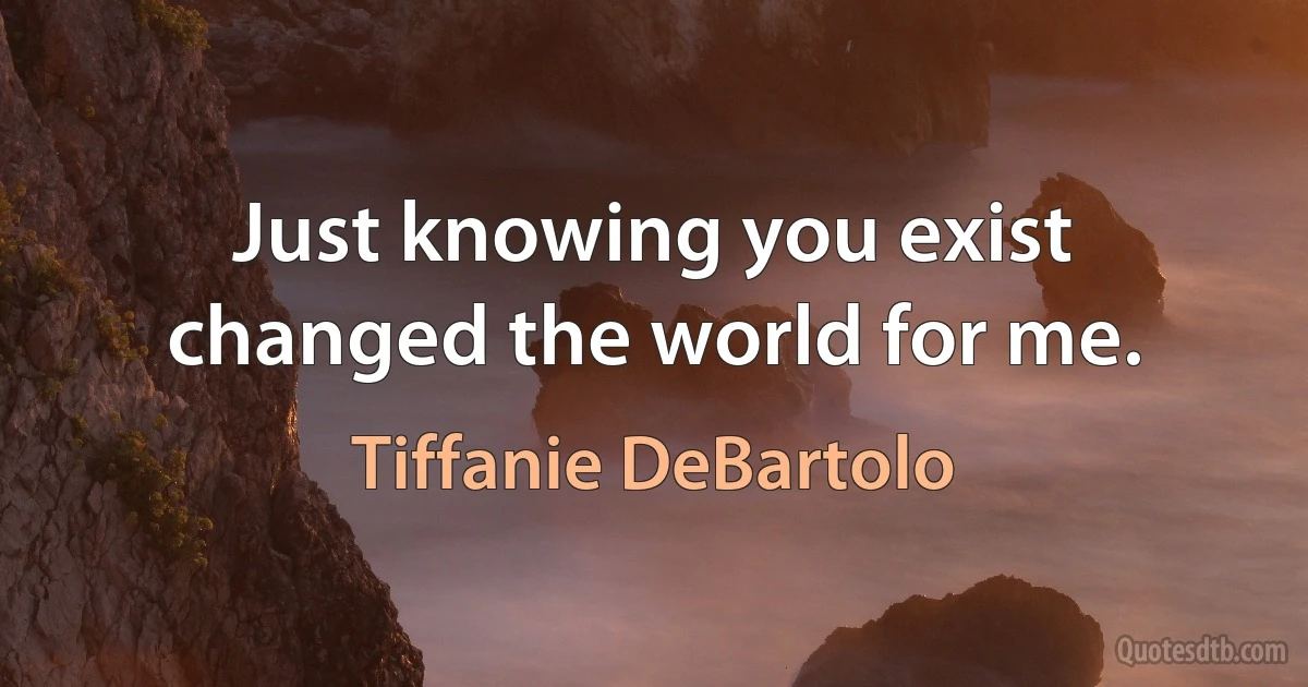 Just knowing you exist changed the world for me. (Tiffanie DeBartolo)