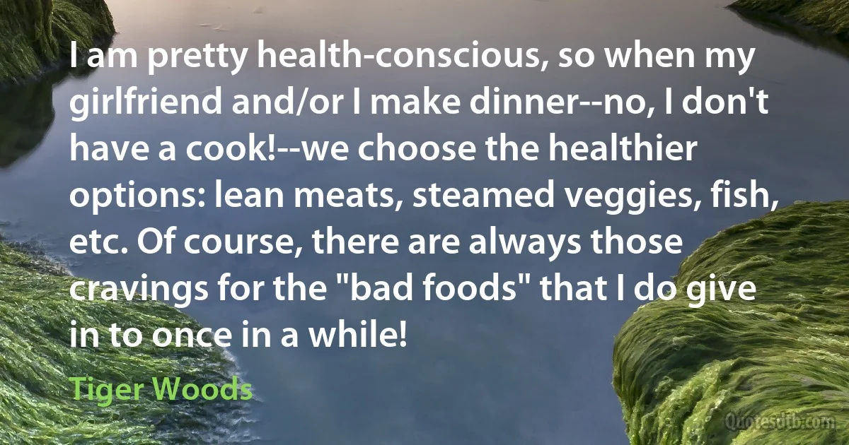 I am pretty health-conscious, so when my girlfriend and/or I make dinner--no, I don't have a cook!--we choose the healthier options: lean meats, steamed veggies, fish, etc. Of course, there are always those cravings for the "bad foods" that I do give in to once in a while! (Tiger Woods)