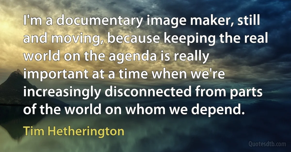 I'm a documentary image maker, still and moving, because keeping the real world on the agenda is really important at a time when we're increasingly disconnected from parts of the world on whom we depend. (Tim Hetherington)