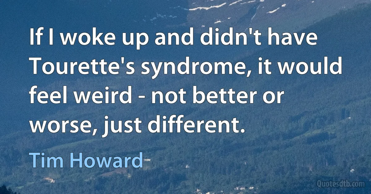 If I woke up and didn't have Tourette's syndrome, it would feel weird - not better or worse, just different. (Tim Howard)