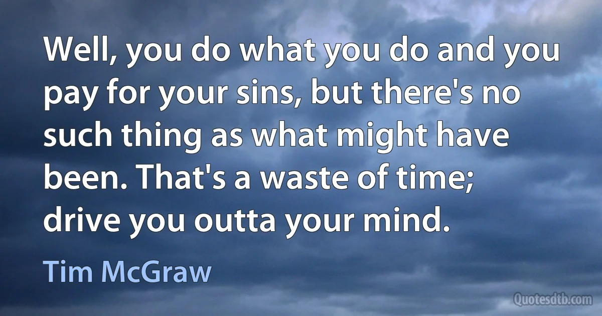 Well, you do what you do and you pay for your sins, but there's no such thing as what might have been. That's a waste of time; drive you outta your mind. (Tim McGraw)