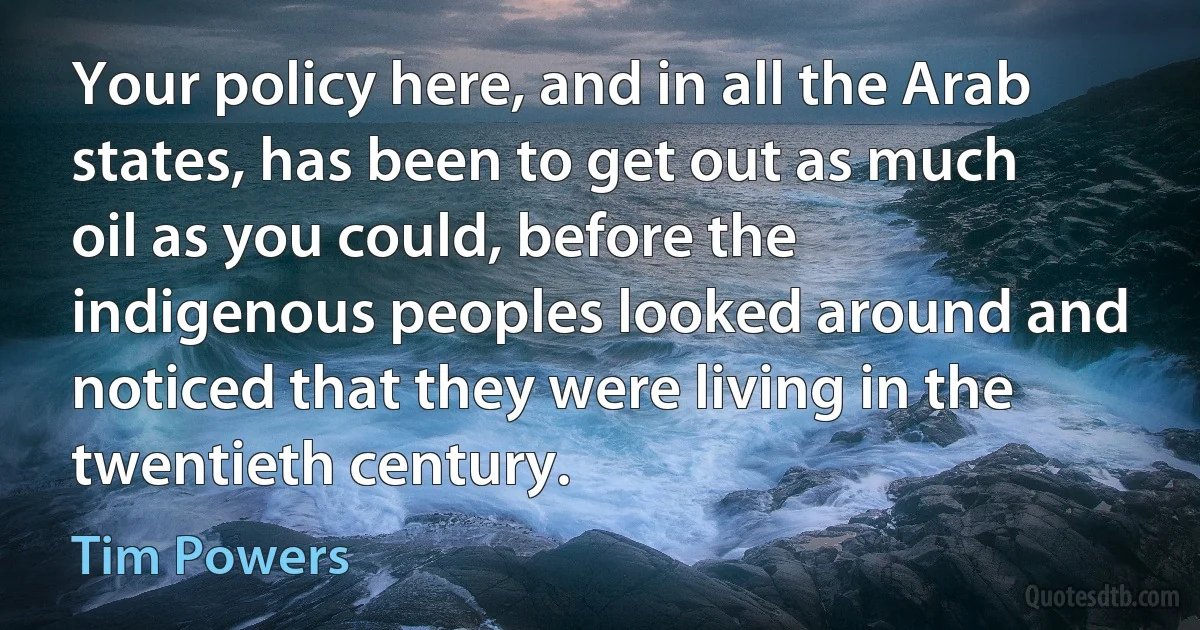 Your policy here, and in all the Arab states, has been to get out as much oil as you could, before the indigenous peoples looked around and noticed that they were living in the twentieth century. (Tim Powers)