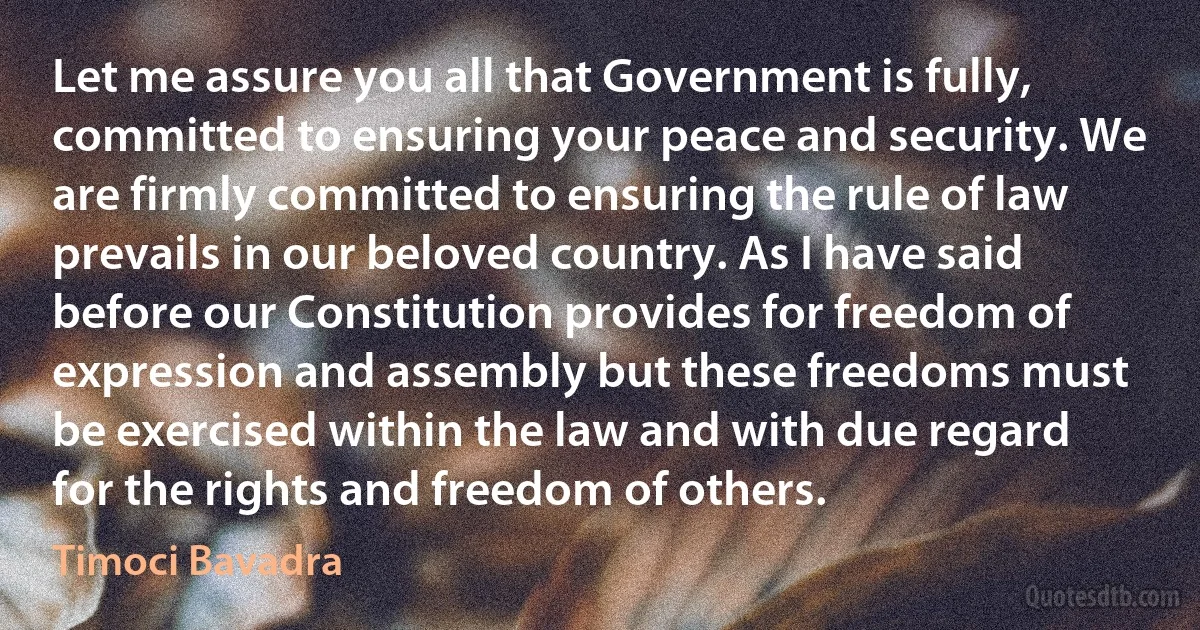 Let me assure you all that Government is fully, committed to ensuring your peace and security. We are firmly committed to ensuring the rule of law prevails in our beloved country. As I have said before our Constitution provides for freedom of expression and assembly but these freedoms must be exercised within the law and with due regard for the rights and freedom of others. (Timoci Bavadra)