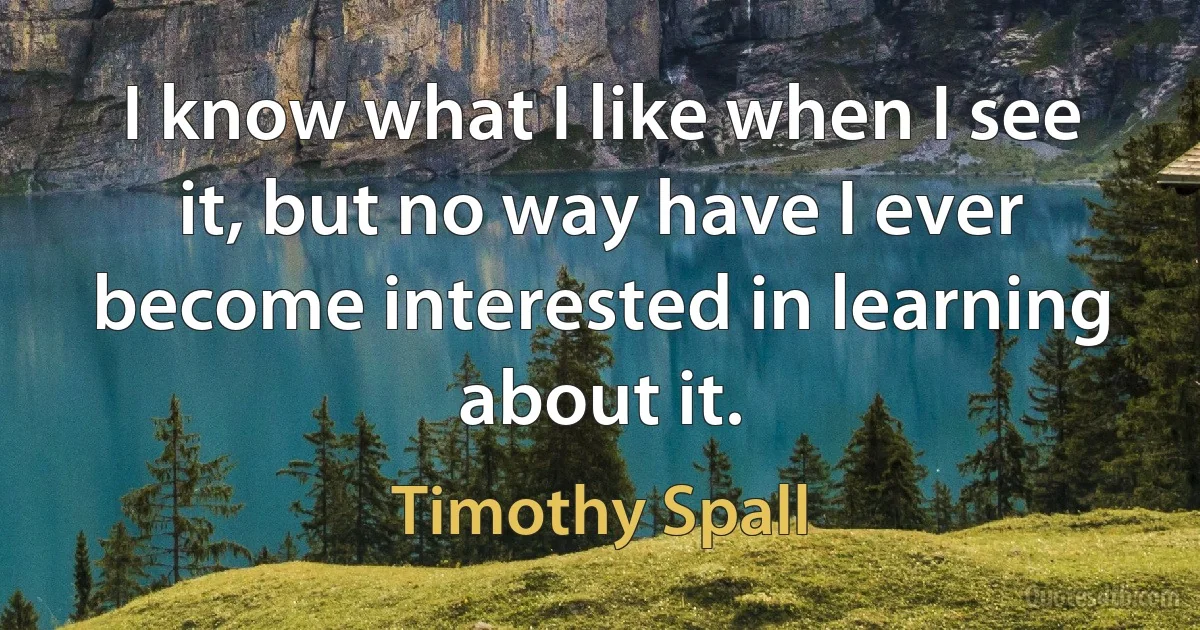 I know what I like when I see it, but no way have I ever become interested in learning about it. (Timothy Spall)