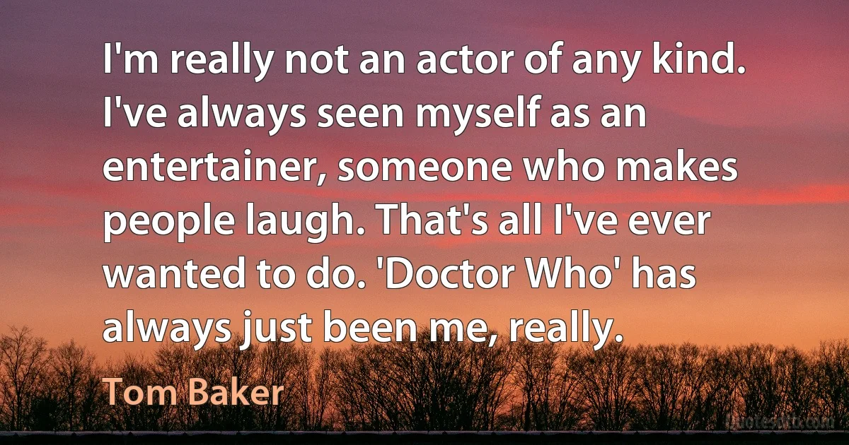 I'm really not an actor of any kind. I've always seen myself as an entertainer, someone who makes people laugh. That's all I've ever wanted to do. 'Doctor Who' has always just been me, really. (Tom Baker)